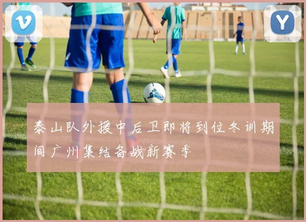 泰山队外援中后卫即将到位冬训期间广州集结备战新赛季