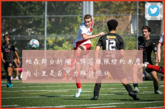帕森斯分析湖人阵容极限续约老詹与小里是否只为维持现状