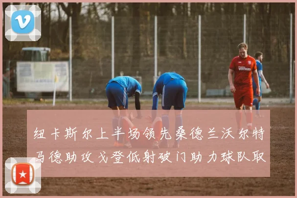 纽卡斯尔上半场领先桑德兰沃尔特马德助攻戈登低射破门助力球队取胜