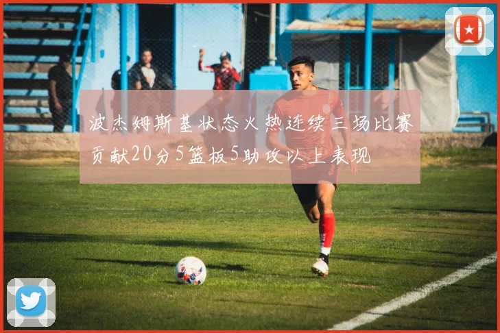 波杰姆斯基状态火热连续三场比赛贡献20分5篮板5助攻以上表现