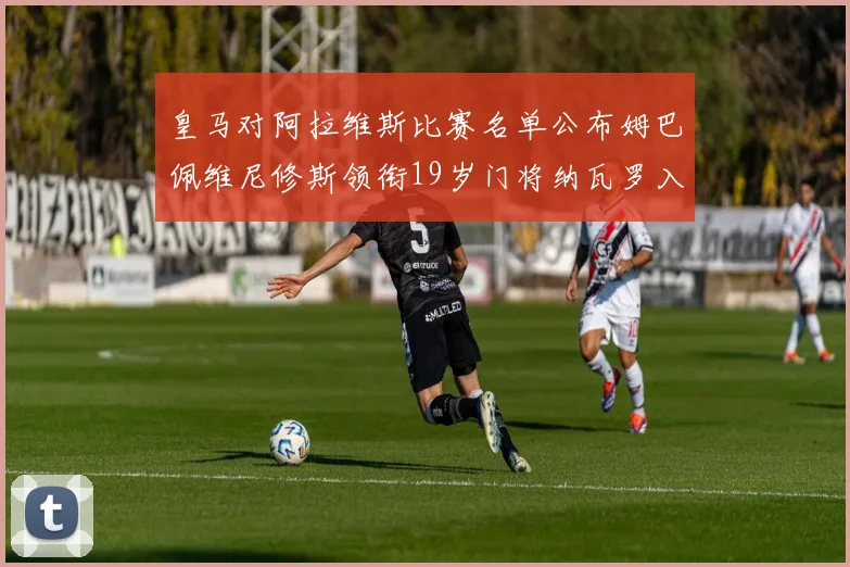 皇马对阿拉维斯比赛名单公布姆巴佩维尼修斯领衔19岁门将纳瓦罗入选