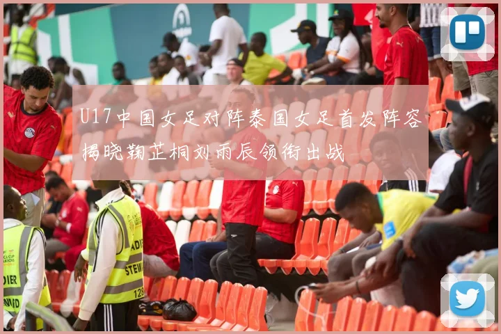 U17中国女足对阵泰国女足首发阵容揭晓鞠芷桐刘雨辰领衔出战