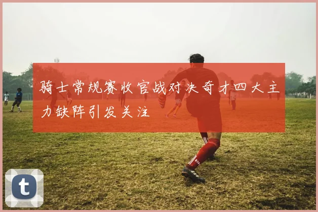 骑士常规赛收官战对决奇才四大主力缺阵引发关注