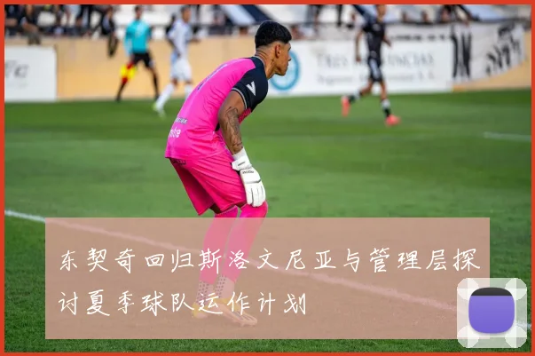 东契奇回归斯洛文尼亚与管理层探讨夏季球队运作计划