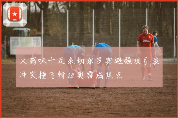 火药味十足米切尔罗宾逊强攻引发冲突撞飞特拉奥雷成焦点
