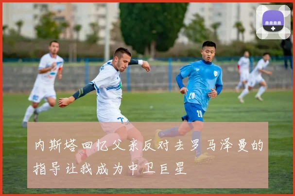 内斯塔回忆父亲反对去罗马泽曼的指导让我成为中卫巨星