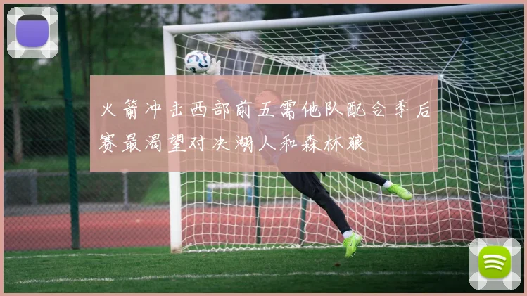 火箭冲击西部前五需他队配合季后赛最渴望对决湖人和森林狼