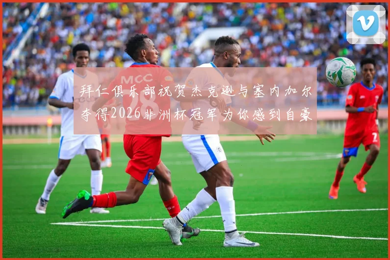 拜仁俱乐部祝贺杰克逊与塞内加尔夺得2026非洲杯冠军为你感到自豪