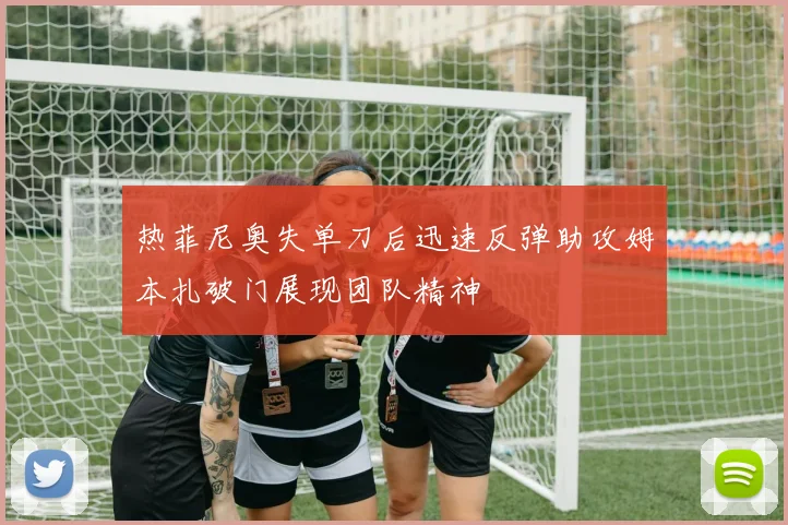 热菲尼奥失单刀后迅速反弹助攻姆本扎破门展现团队精神