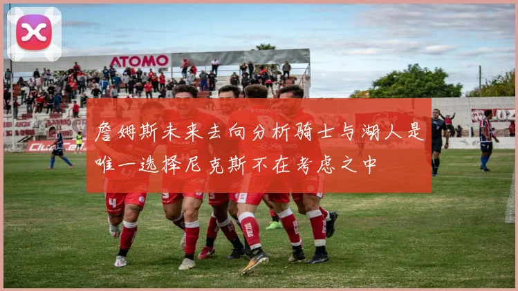 詹姆斯未来去向分析骑士与湖人是唯一选择尼克斯不在考虑之中