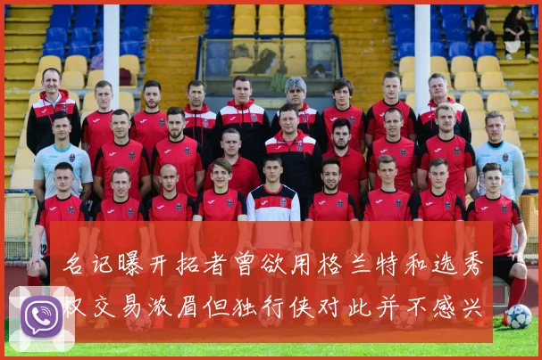 名记曝开拓者曾欲用格兰特和选秀权交易浓眉但独行侠对此并不感兴趣