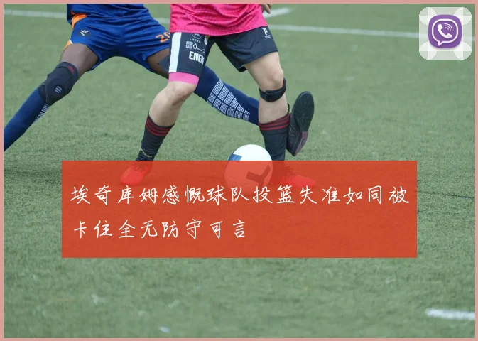 埃奇库姆感慨球队投篮失准如同被卡住全无防守可言