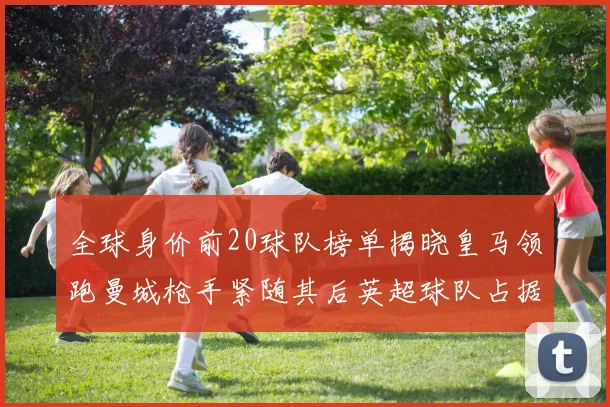 全球身价前20球队榜单揭晓皇马领跑曼城枪手紧随其后英超球队占据多数