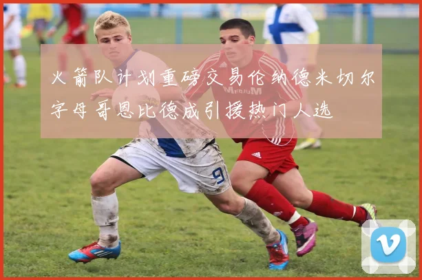 火箭队计划重磅交易伦纳德米切尔字母哥恩比德成引援热门人选