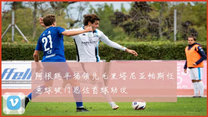 阿根廷半场领先毛里塔尼亚帕斯任意球破门恩佐首球助攻