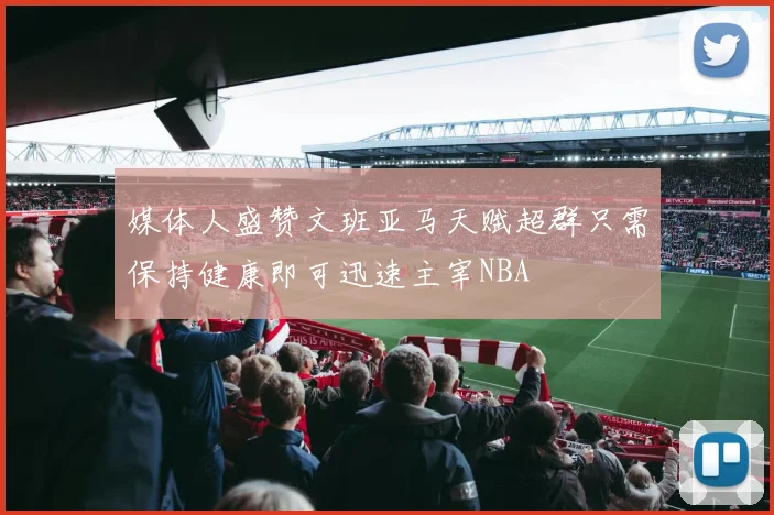媒体人盛赞文班亚马天赋超群只需保持健康即可迅速主宰NBA