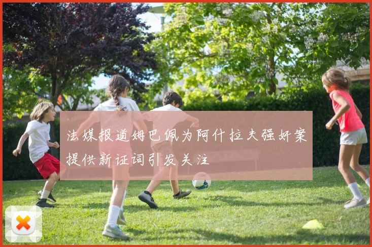 法媒报道姆巴佩为阿什拉夫强奸案提供新证词引发关注
