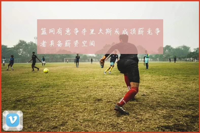 篮网有意争夺里夫斯或成顶薪竞争者具备薪资空间