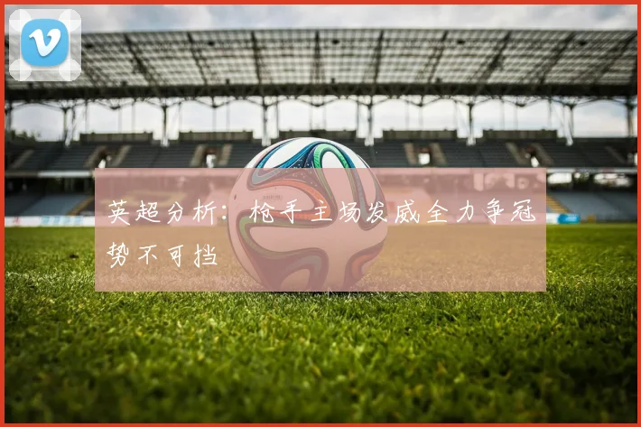 英超分析：枪手主场发威全力争冠势不可挡